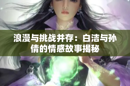浪漫与挑战并存：白洁与孙倩的情感故事揭秘