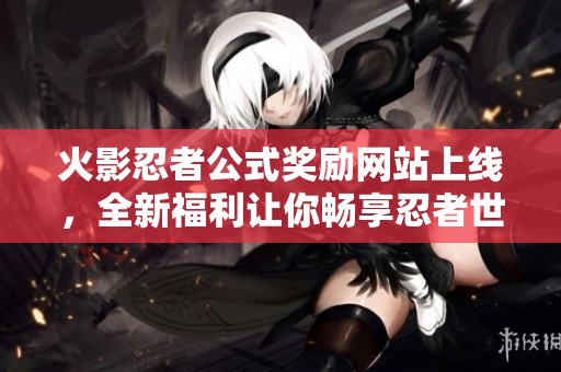 火影忍者公式奖励网站上线，全新福利让你畅享忍者世界