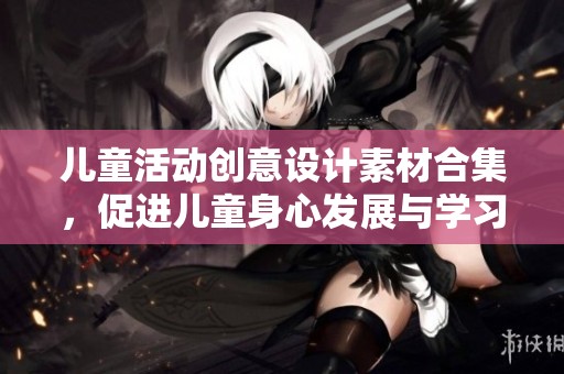 儿童活动创意设计素材合集，促进儿童身心发展与学习乐趣