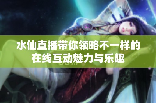 水仙直播带你领略不一样的在线互动魅力与乐趣