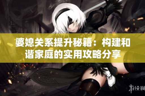 婆媳关系提升秘籍：构建和谐家庭的实用攻略分享