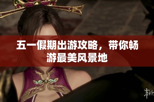 五一假期出游攻略，带你畅游最美风景地