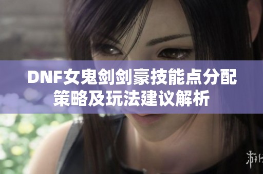 DNF女鬼剑剑豪技能点分配策略及玩法建议解析