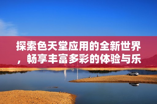 探索色天堂应用的全新世界，畅享丰富多彩的体验与乐趣