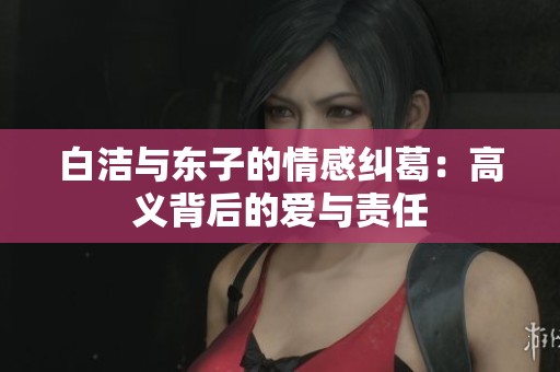 白洁与东子的情感纠葛：高义背后的爱与责任