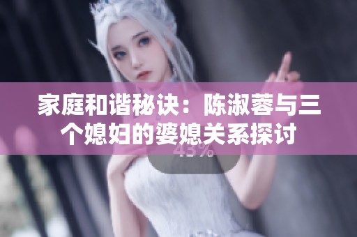 家庭和谐秘诀：陈淑蓉与三个媳妇的婆媳关系探讨