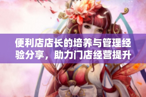 便利店店长的培养与管理经验分享，助力门店经营提升