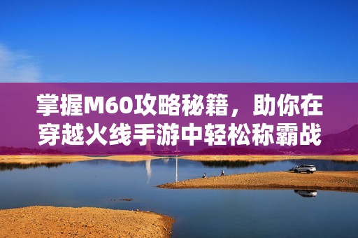 掌握M60攻略秘籍，助你在穿越火线手游中轻松称霸战场