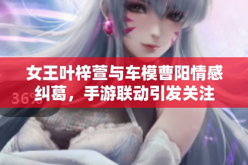 女王叶梓萱与车模曹阳情感纠葛，手游联动引发关注