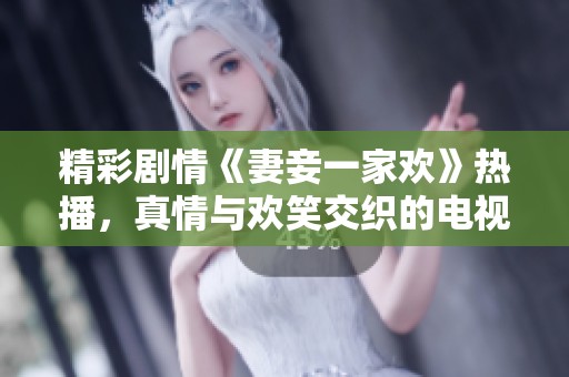 精彩剧情《妻妾一家欢》热播，真情与欢笑交织的电视剧让人陶醉