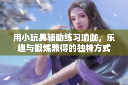 用小玩具辅助练习瑜伽，乐趣与锻炼兼得的独特方式