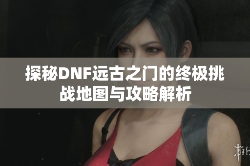 探秘DNF远古之门的终极挑战地图与攻略解析