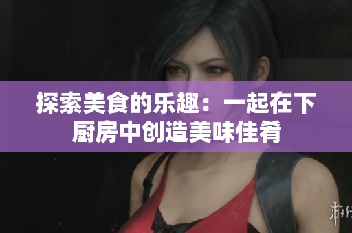 探索美食的乐趣：一起在下厨房中创造美味佳肴
