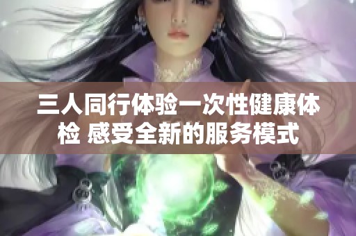 三人同行体验一次性健康体检 感受全新的服务模式