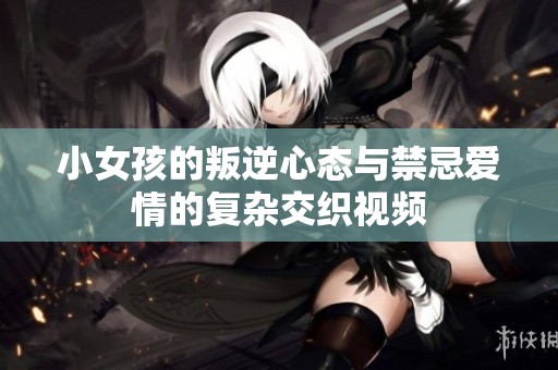 小女孩的叛逆心态与禁忌爱情的复杂交织视频
