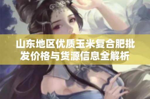 山东地区优质玉米复合肥批发价格与货源信息全解析