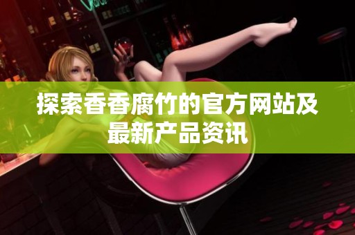 探索香香腐竹的官方网站及最新产品资讯