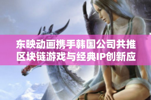 东映动画携手韩国公司共推区块链游戏与经典IP创新应用