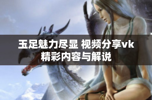 玉足魅力尽显 视频分享vk精彩内容与解说