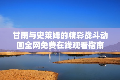甘雨与史莱姆的精彩战斗动画全网免费在线观看指南
