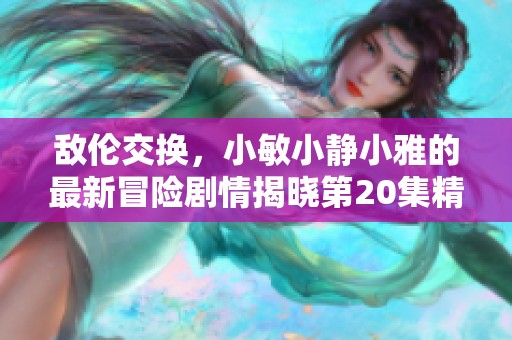 敌伦交换，小敏小静小雅的最新冒险剧情揭晓第20集精彩内容