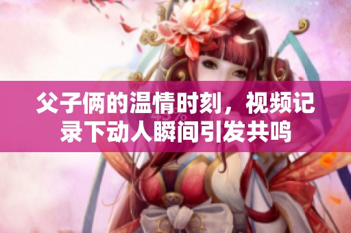 父子俩的温情时刻，视频记录下动人瞬间引发共鸣