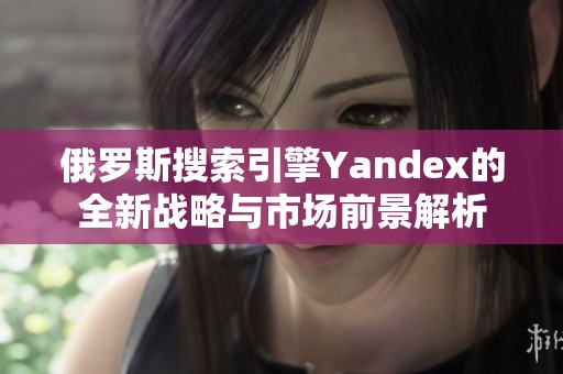 俄罗斯搜索引擎Yandex的全新战略与市场前景解析