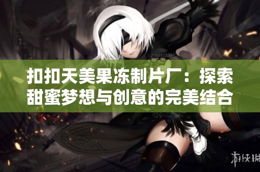 扣扣天美果冻制片厂：探索甜蜜梦想与创意的完美结合