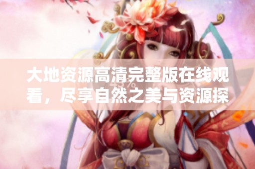 大地资源高清完整版在线观看，尽享自然之美与资源探索