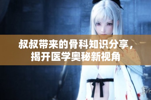 叔叔带来的骨科知识分享，揭开医学奥秘新视角