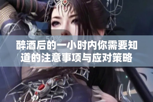 醉酒后的一小时内你需要知道的注意事项与应对策略