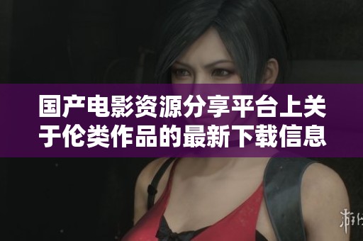 国产电影资源分享平台上关于伦类作品的最新下载信息