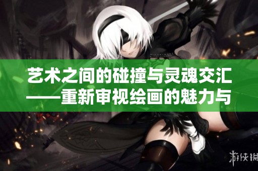 艺术之间的碰撞与灵魂交汇——重新审视绘画的魅力与技巧