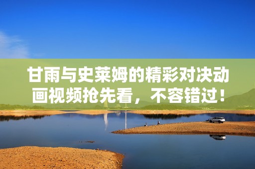 甘雨与史莱姆的精彩对决动画视频抢先看，不容错过！