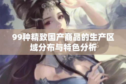 99种精致国产商品的生产区域分布与特色分析