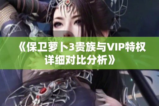 《保卫萝卜3贵族与VIP特权详细对比分析》