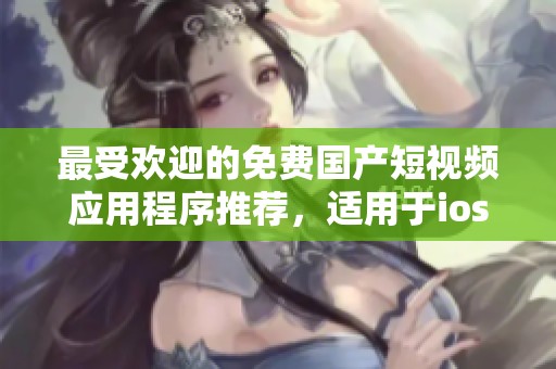 最受欢迎的免费国产短视频应用程序推荐，适用于ios用户