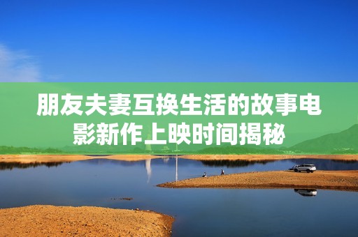 朋友夫妻互换生活的故事电影新作上映时间揭秘