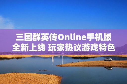 三国群英传Online手机版全新上线 玩家热议游戏特色与玩法