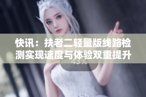 快讯：扶老二轻量版线路检测实现速度与体验双重提升