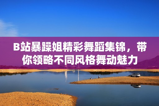 B站暴躁姐精彩舞蹈集锦，带你领略不同风格舞动魅力