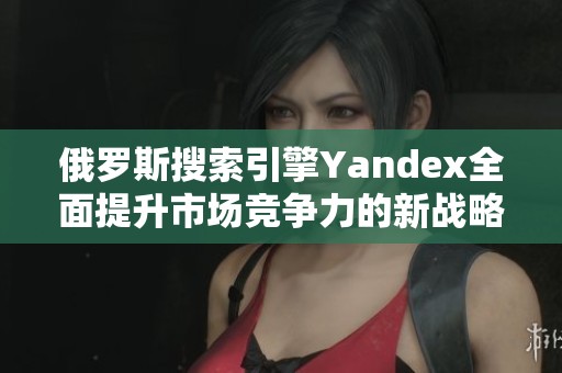 俄罗斯搜索引擎Yandex全面提升市场竞争力的新战略分析