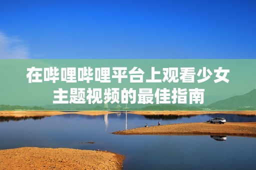 在哔哩哔哩平台上观看少女主题视频的最佳指南