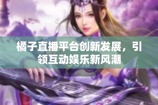 橘子直播平台创新发展，引领互动娱乐新风潮