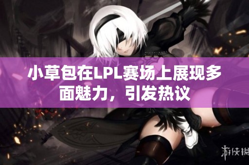 小草包在LPL赛场上展现多面魅力，引发热议