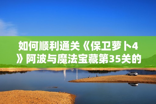 如何顺利通关《保卫萝卜4》阿波与魔法宝藏第35关的详细攻略分享