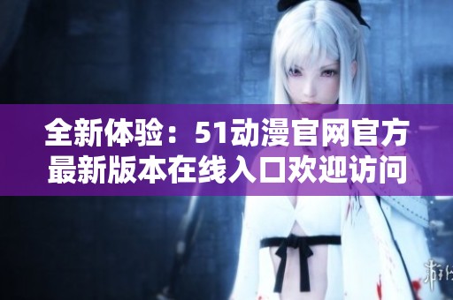 全新体验：51动漫官网官方最新版本在线入口欢迎访问