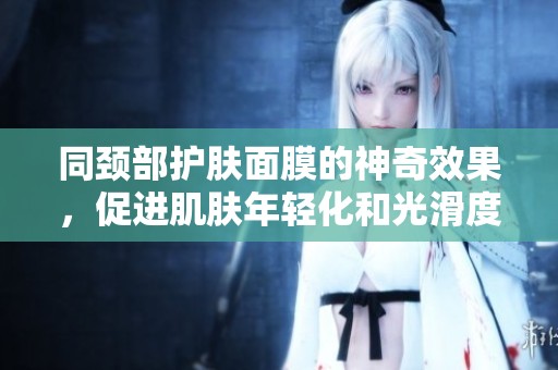 同颈部护肤面膜的神奇效果，促进肌肤年轻化和光滑度