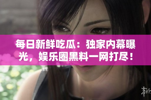 每日新鲜吃瓜：独家内幕曝光，娱乐圈黑料一网打尽！