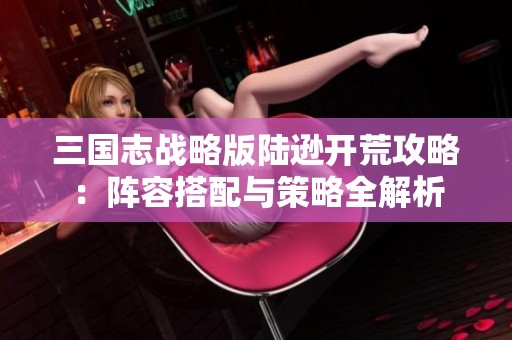 三国志战略版陆逊开荒攻略：阵容搭配与策略全解析